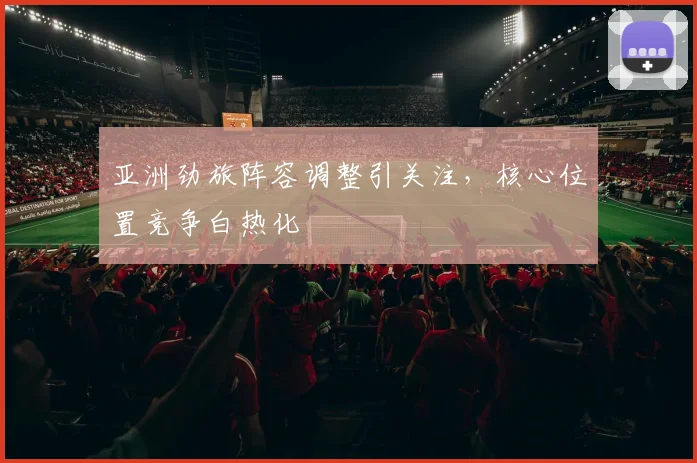 亚洲劲旅阵容调整引关注，核心位置竞争白热化