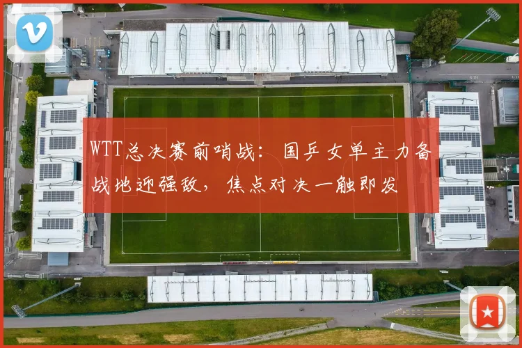WTT总决赛前哨战：国乒女单主力备战地迎强敌，焦点对决一触即发