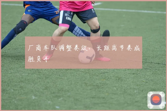 厂商车队调整奏效，长距离节奏成胜负手