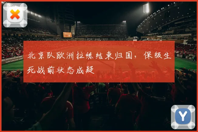 北京队欧洲拉练结束归国，保级生死战前状态成疑