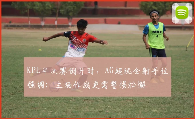 KPL半决赛倒计时，AG超玩会射手位强调：主场作战更需警惕松懈