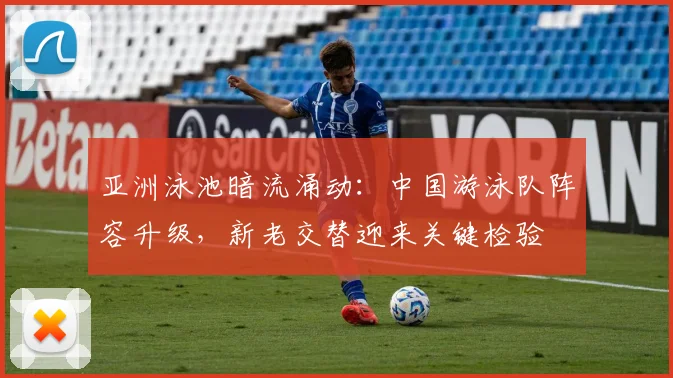 亚洲泳池暗流涌动：中国游泳队阵容升级，新老交替迎来关键检验