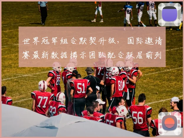 世界冠军组合默契升级，国际邀请赛最新数据揭示团队配合跃居前列