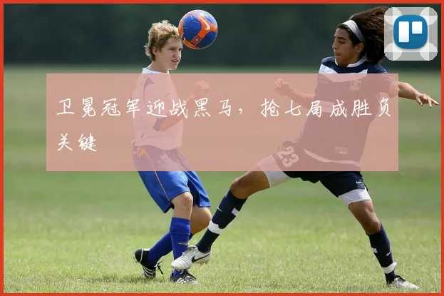 卫冕冠军迎战黑马，抢七局成胜负关键