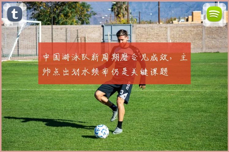 中国游泳队新周期磨合见成效，主帅点出划水频率仍是关键课题