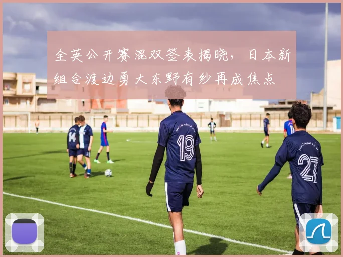 全英公开赛混双签表揭晓，日本新组合渡边勇大东野有纱再成焦点