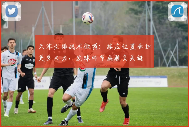 天津女排战术微调：接应位置承担更多火力，发球环节成胜负关键