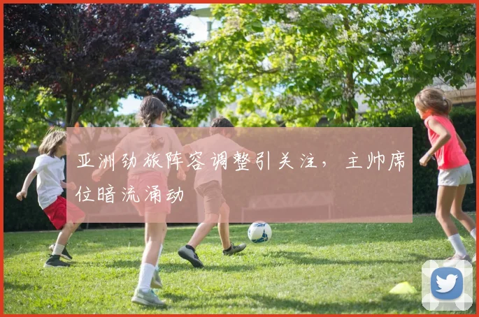 亚洲劲旅阵容调整引关注，主帅席位暗流涌动