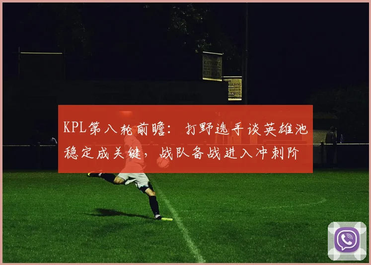 KPL第八轮前瞻：打野选手谈英雄池稳定成关键，战队备战进入冲刺阶段