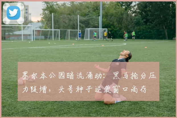 墨尔本公园暗流涌动：黑马抢分压力陡增，头号种子逆袭窗口尚存