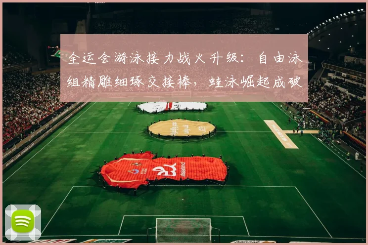 全运会游泳接力战火升级：自由泳组精雕细琢交接棒，蛙泳崛起成破局关键