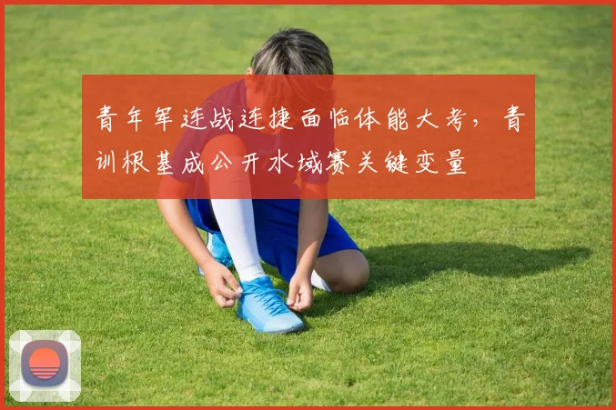 青年军连战连捷面临体能大考，青训根基成公开水域赛关键变量