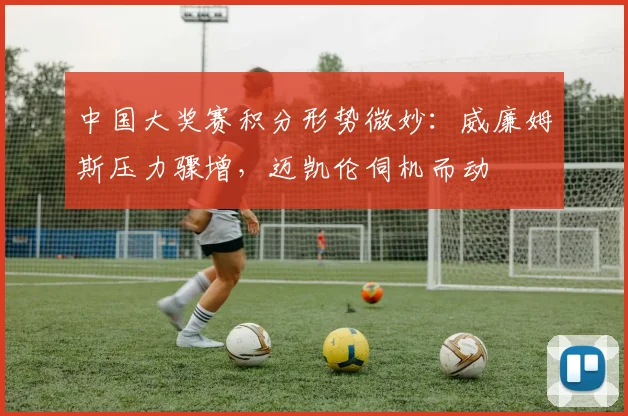 中国大奖赛积分形势微妙：威廉姆斯压力骤增，迈凯伦伺机而动
