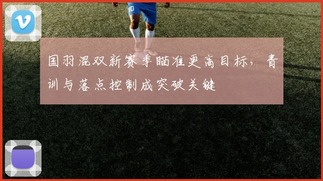 国羽混双新赛季瞄准更高目标，青训与落点控制成突破关键
