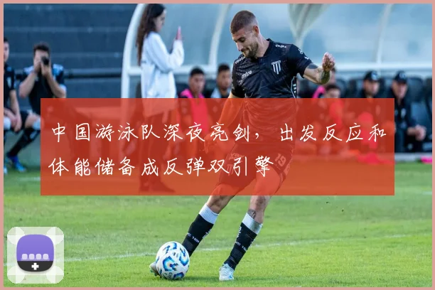 中国游泳队深夜亮剑，出发反应和体能储备成反弹双引擎