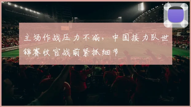 主场作战压力不减，中国接力队世锦赛收官战前紧抓细节