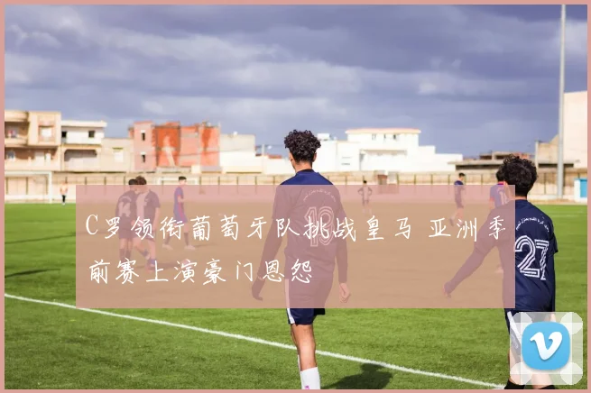C罗领衔葡萄牙队挑战皇马 亚洲季前赛上演豪门恩怨