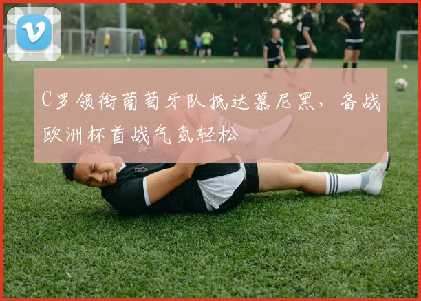 C罗领衔葡萄牙队抵达慕尼黑，备战欧洲杯首战气氛轻松