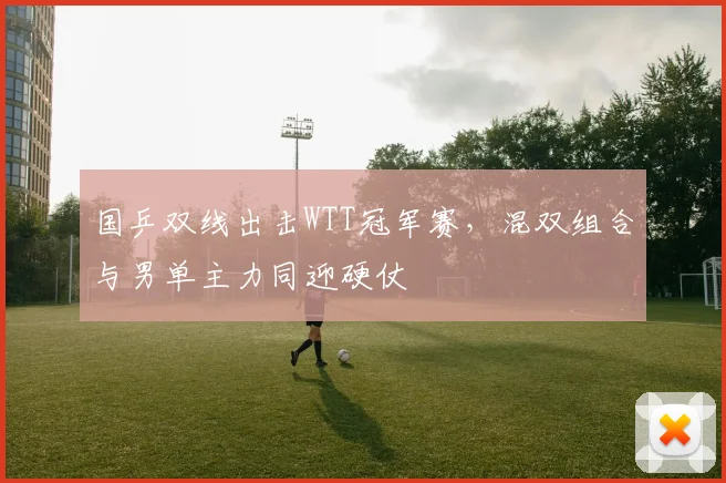 国乒双线出击WTT冠军赛，混双组合与男单主力同迎硬仗