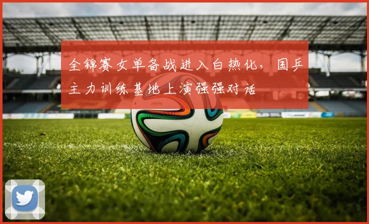 全锦赛女单备战进入白热化，国乒主力训练基地上演强强对话