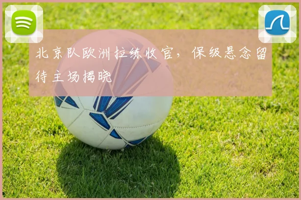 北京队欧洲拉练收官，保级悬念留待主场揭晓