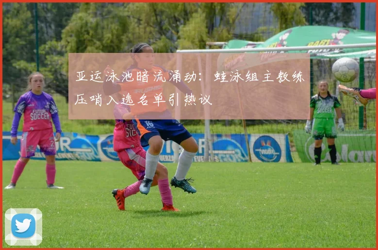 亚运泳池暗流涌动：蛙泳组主教练压哨入选名单引热议