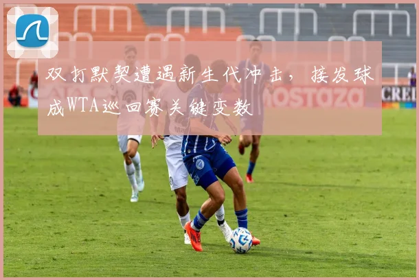 双打默契遭遇新生代冲击，接发球成WTA巡回赛关键变数