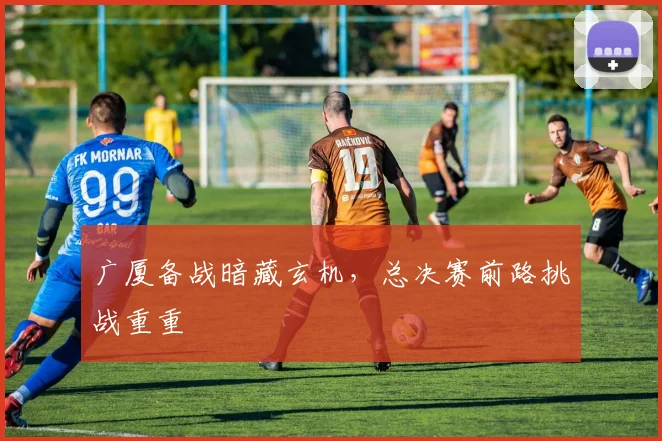 广厦备战暗藏玄机，总决赛前路挑战重重