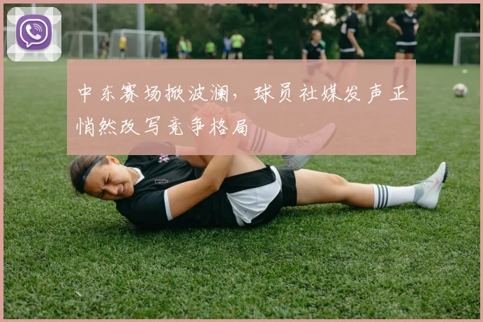 中东赛场掀波澜，球员社媒发声正悄然改写竞争格局