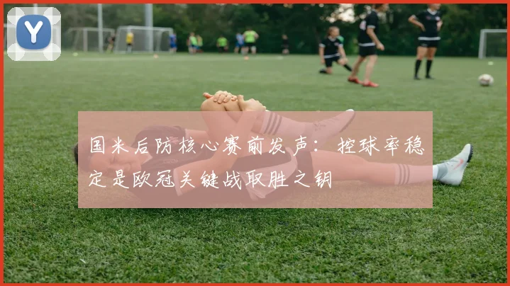 国米后防核心赛前发声：控球率稳定是欧冠关键战取胜之钥