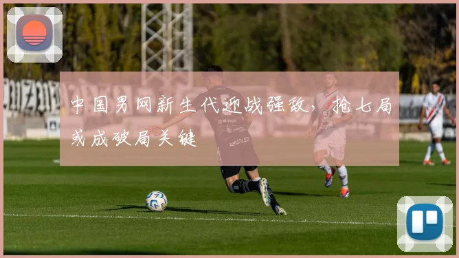 中国男网新生代迎战强敌，抢七局或成破局关键