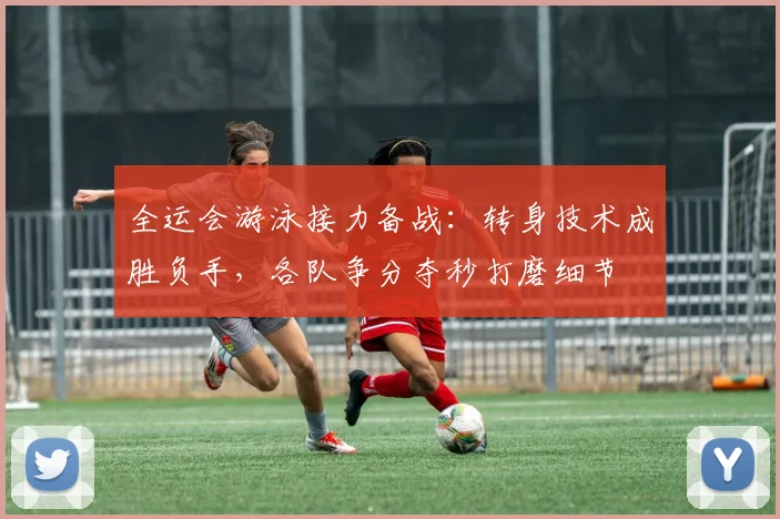 全运会游泳接力备战：转身技术成胜负手，各队争分夺秒打磨细节