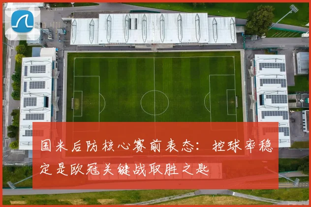 国米后防核心赛前表态：控球率稳定是欧冠关键战取胜之匙