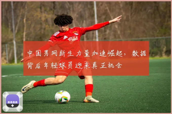 中国男网新生力量加速崛起，数据背后年轻球员迎来真正机会