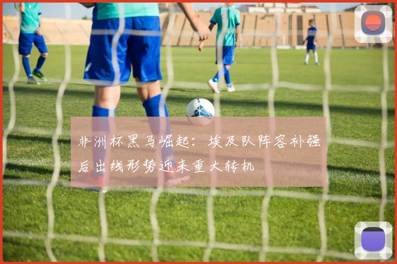 非洲杯黑马崛起：埃及队阵容补强后出线形势迎来重大转机