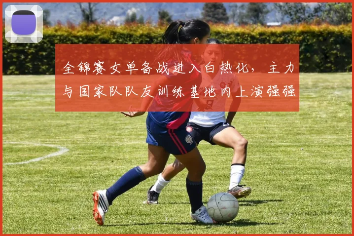 全锦赛女单备战进入白热化，主力与国家队队友训练基地内上演强强对话