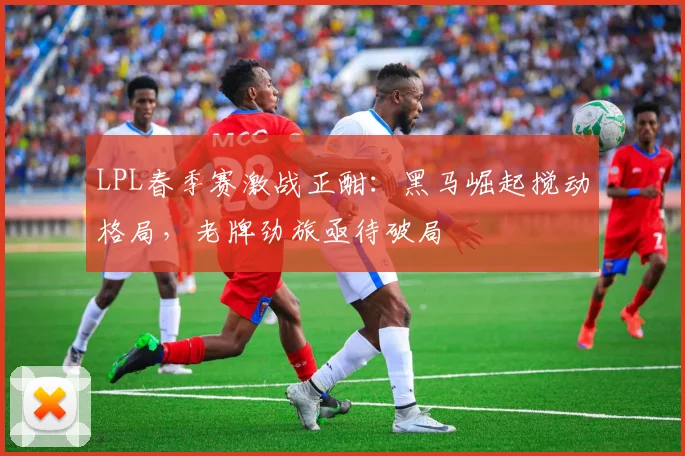 LPL春季赛激战正酣：黑马崛起搅动格局，老牌劲旅亟待破局