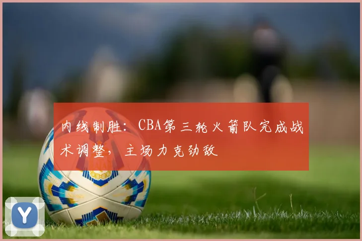 内线制胜：CBA第三轮火箭队完成战术调整，主场力克劲敌